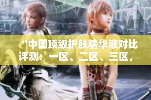 “中国顶级护肤精华液对比评测：一区、二区、三区，哪家更出色？”