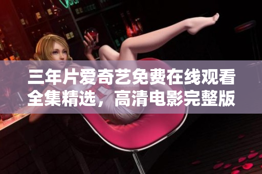 三年片爱奇艺免费在线观看全集精选，高清电影完整版尽享观看！