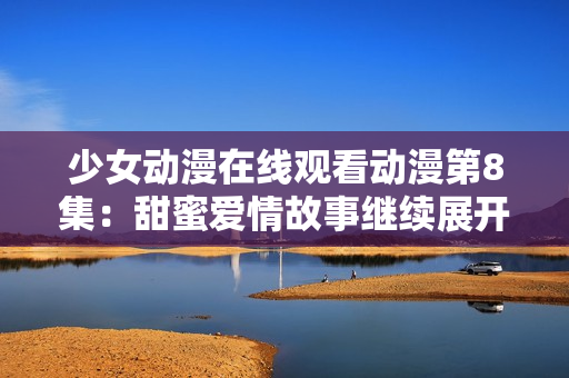 少女动漫在线观看动漫第8集：甜蜜爱情故事继续展开