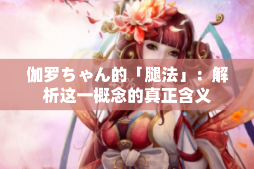 伽罗ちゃん的「腿法」：解析这一概念的真正含义