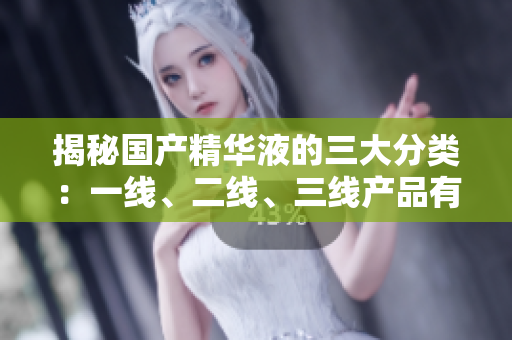揭秘国产精华液的三大分类：一线、二线、三线产品有何区别？