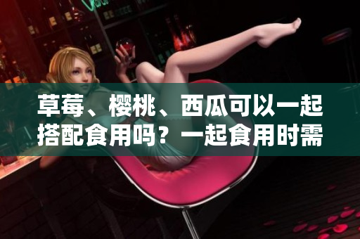 草莓、樱桃、西瓜可以一起搭配食用吗？一起食用时需注意的事项有哪些？