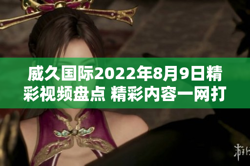 威久国际2022年8月9日精彩视频盘点 精彩内容一网打尽