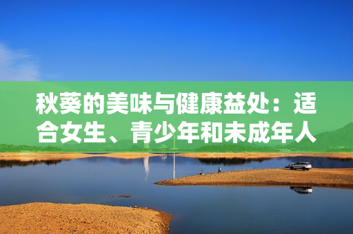 秋葵的美味与健康益处：适合女生、青少年和未成年人食用吗？