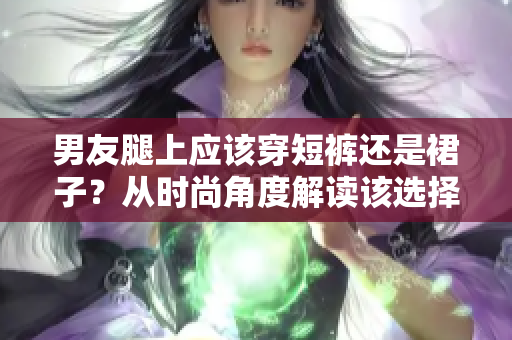 男友腿上应该穿短裤还是裙子？从时尚角度解读该选择
