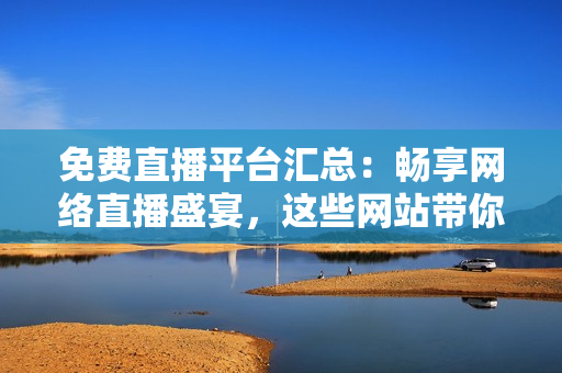免费直播平台汇总：畅享网络直播盛宴，这些网站带你尽情畅玩！