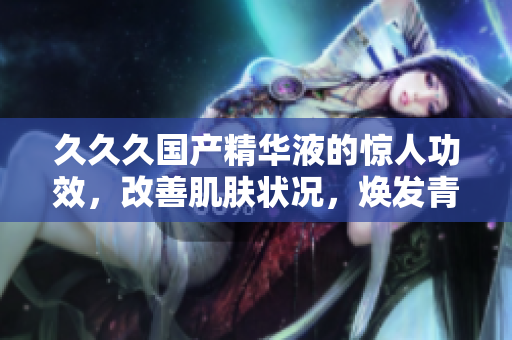 久久久国产精华液的惊人功效，改善肌肤状况，焕发青春光彩