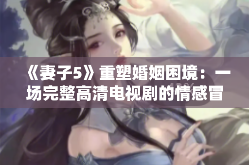 《妻子5》重塑婚姻困境：一场完整高清电视剧的情感冒险