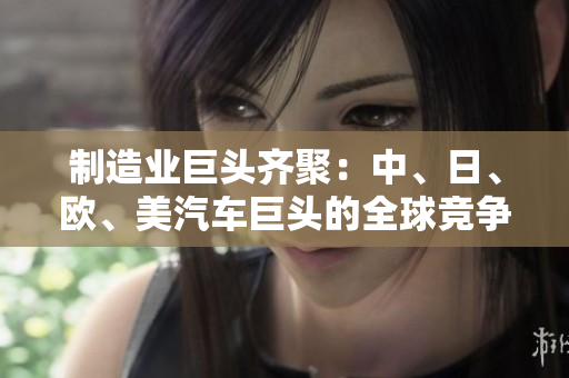 制造业巨头齐聚：中、日、欧、美汽车巨头的全球竞争