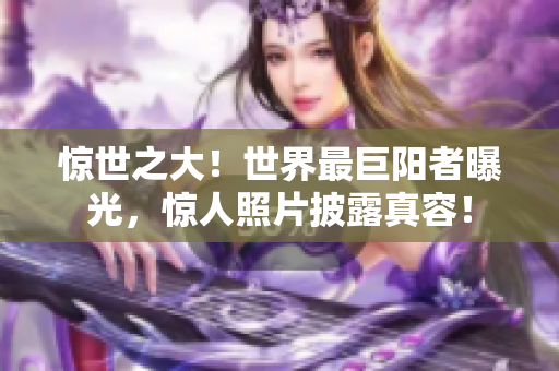 惊世之大！世界最巨阳者曝光，惊人照片披露真容！
