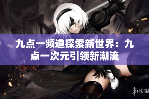 九点一频道探索新世界：九点一次元引领新潮流