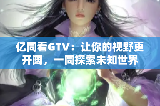 亿同看GTV：让你的视野更开阔，一同探索未知世界