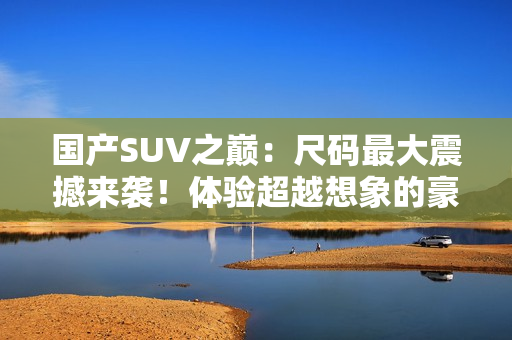 国产SUV之巅：尺码最大震撼来袭！体验超越想象的豪华与空间