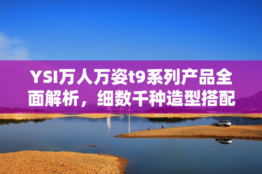 YSI万人万姿t9系列产品全面解析，细数千种造型搭配，完美展示个性魅力