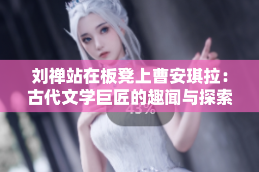 刘禅站在板凳上曹安琪拉：古代文学巨匠的趣闻与探索