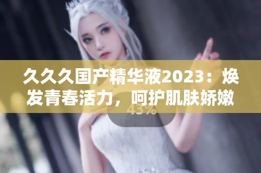 久久久国产精华液2023：焕发青春活力，呵护肌肤娇嫩。
