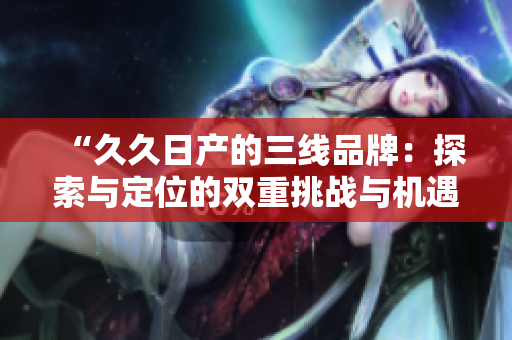 “久久日产的三线品牌：探索与定位的双重挑战与机遇”