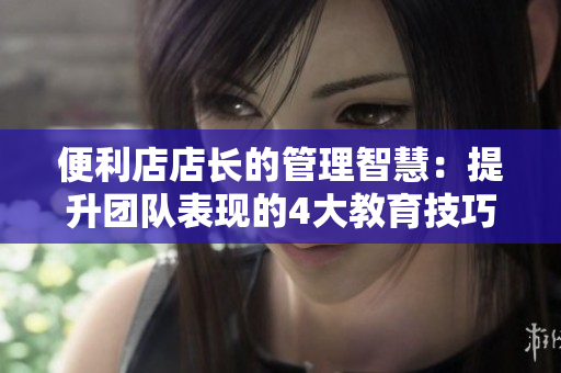便利店店长的管理智慧：提升团队表现的4大教育技巧