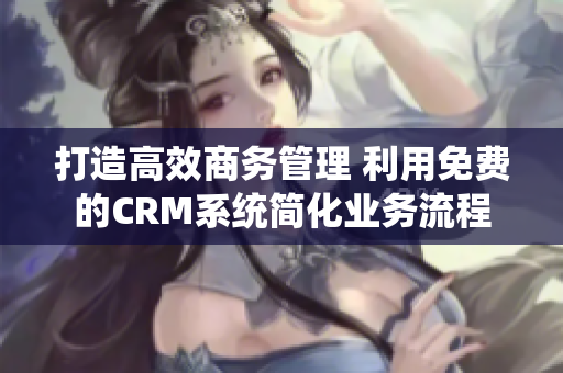 打造高效商务管理 利用免费的CRM系统简化业务流程