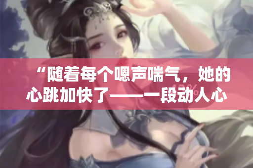 “随着每个嗯声喘气，她的心跳加快了——一段动人心弦的体验”