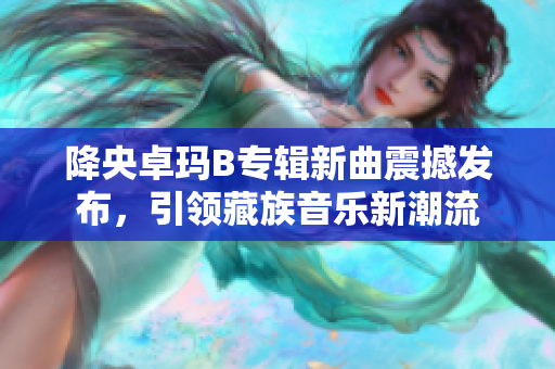 降央卓玛B专辑新曲震撼发布，引领藏族音乐新潮流