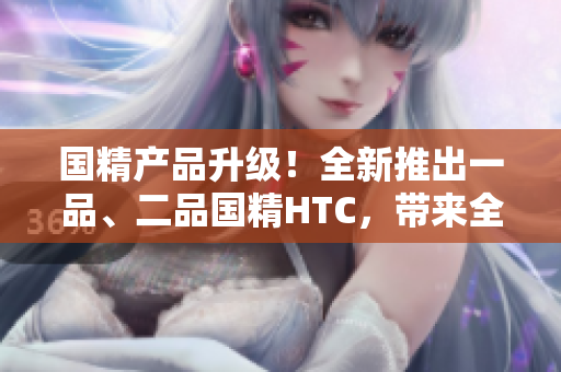 国精产品升级！全新推出一品、二品国精HTC，带来全新体验