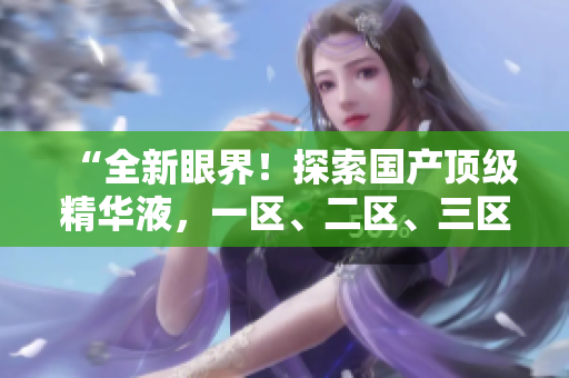 “全新眼界！探索国产顶级精华液，一区、二区、三区的精华奇迹”