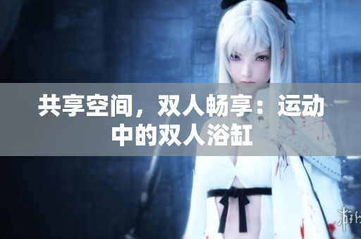 共享空间，双人畅享：运动中的双人浴缸