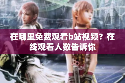 在哪里免费观看b站视频？在线观看人数告诉你