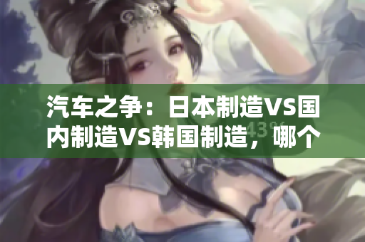 汽车之争：日本制造VS国内制造VS韩国制造，哪个更胜一筹？