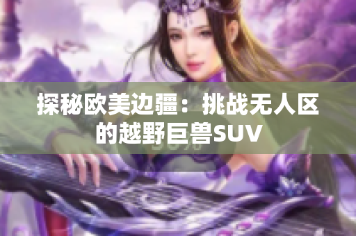 探秘欧美边疆：挑战无人区的越野巨兽SUV