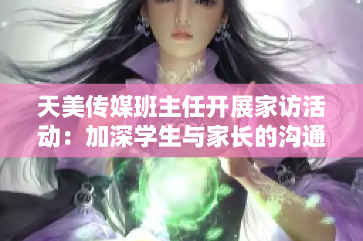 天美传媒班主任开展家访活动：加深学生与家长的沟通交流