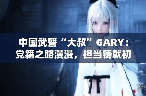 中国武警“大叔”GARY：党籍之路漫漫，担当铸就初心