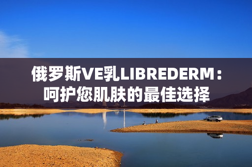 俄罗斯VE乳LIBREDERM：呵护您肌肤的最佳选择