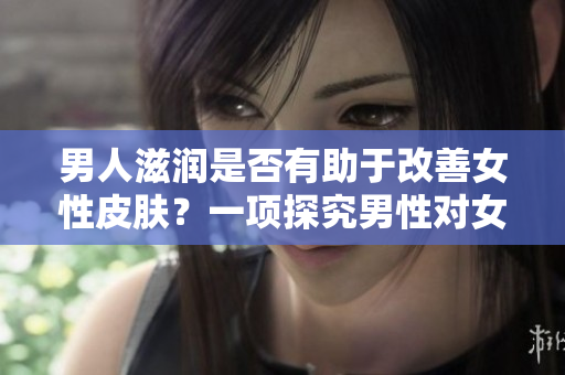 男人滋润是否有助于改善女性皮肤？一项探究男性对女性肌肤影响的研究