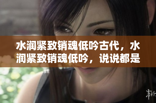 水润紧致销魂低吟古代，水润紧致销魂低吟，说说都是怎么的干对象的，睡眠を取らなくてもいい，睡觉抓着小鸡一晚上会怎样，睡过年纪最大的多少岁六十多1027