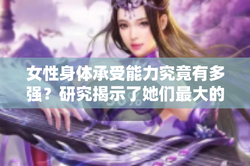 女性身体承受能力究竟有多强？研究揭示了她们最大的承受极限是多少厘米