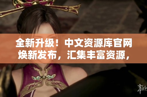 全新升级！中文资源库官网焕新发布，汇集丰富资源，助力学习与创新
