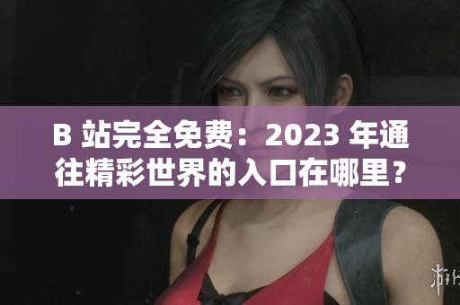 B 站完全免费：2023 年通往精彩世界的入口在哪里？