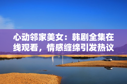 心动邻家美女：韩剧全集在线观看，情感缠绵引发热议！