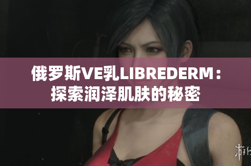 俄罗斯VE乳LIBREDERM：探索润泽肌肤的秘密