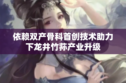 依赖双产骨科首创技术助力下龙井竹荪产业升级