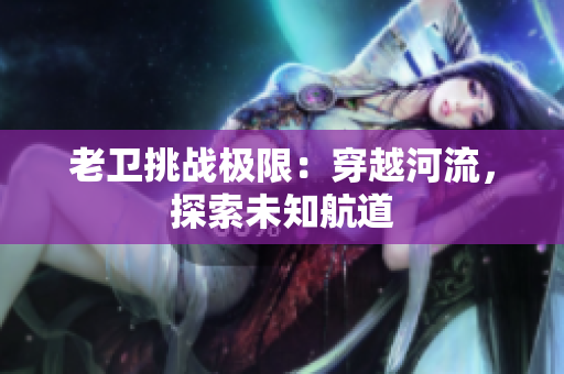 老卫挑战极限：穿越河流，探索未知航道