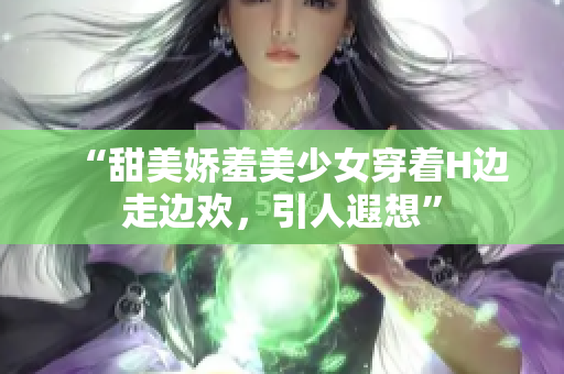 “甜美娇羞美少女穿着H边走边欢，引人遐想”
