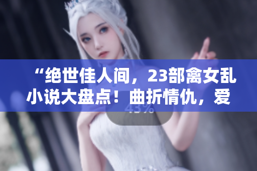 “绝世佳人间，23部禽女乱小说大盘点！曲折情仇，爱欲纷扰无穷尽！”
