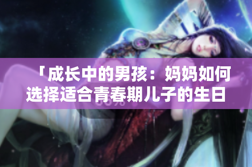 「成长中的男孩：妈妈如何选择适合青春期儿子的生日礼物？」