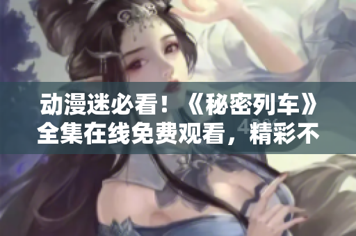动漫迷必看！《秘密列车》全集在线免费观看，精彩不容错过！