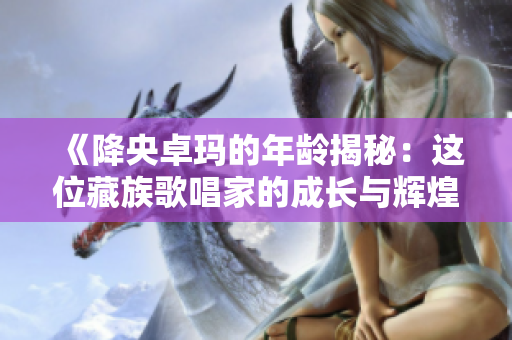 《降央卓玛的年龄揭秘：这位藏族歌唱家的成长与辉煌》