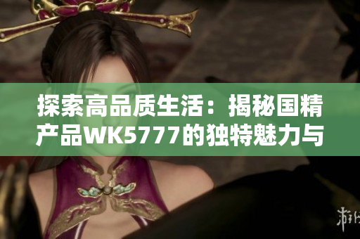 探索高品质生活：揭秘国精产品WK5777的独特魅力与品质保障