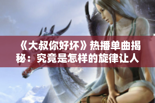 《大叔你好坏》热播单曲揭秘：究竟是怎样的旋律让人欲罢不能？